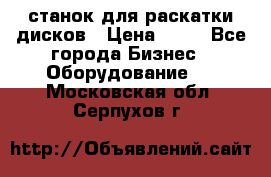 станок для раскатки дисков › Цена ­ 75 - Все города Бизнес » Оборудование   . Московская обл.,Серпухов г.